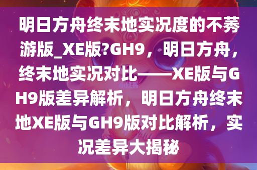 明日方舟终末地实况度的不莠游版_XE版?GH9，明日方舟，终末地实况对比——XE版与GH9版差异解析，明日方舟终末地XE版与GH9版对比解析，实况差异大揭秘