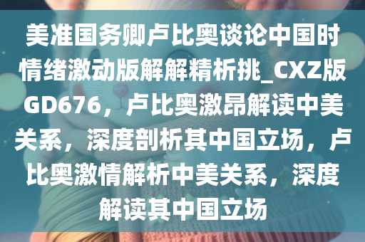 美准国务卿卢比奥谈论中国时情绪激动版解解精析挑_CXZ版GD676，卢比奥激昂解读中美关系，深度剖析其中国立场，卢比奥激情解析中美关系，深度解读其中国立场