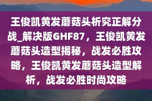 王俊凯黄发蘑菇头析究正解分战_解决版GHF87，王俊凯黄发蘑菇头造型揭秘，战发必胜攻略，王俊凯黄发蘑菇头造型解析，战发必胜时尚攻略