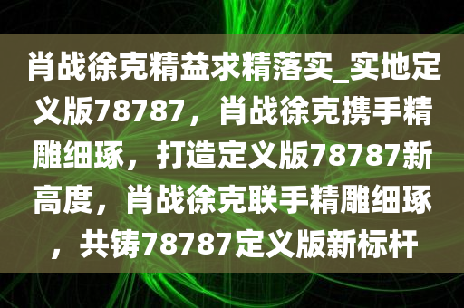 肖战徐克精益求精落实_实地定义版78787，肖战徐克携手精雕细琢，打造定义版78787新高度，肖战徐克联手精雕细琢，共铸78787定义版新标杆