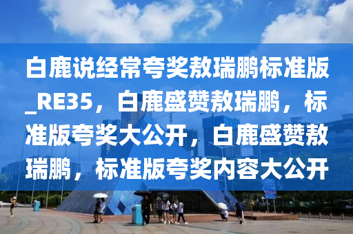 白鹿说经常夸奖敖瑞鹏标准版_RE35，白鹿盛赞敖瑞鹏，标准版夸奖大公开，白鹿盛赞敖瑞鹏，标准版夸奖内容大公开