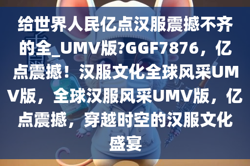 给世界人民亿点汉服震撼不齐的全_UMV版?GGF7876，亿点震撼！汉服文化全球风采UMV版，全球汉服风采UMV版，亿点震撼，穿越时空的汉服文化盛宴