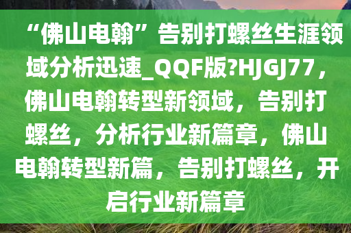 “佛山电翰”告别打螺丝生涯领域分析迅速_QQF版?HJGJ77，佛山电翰转型新领域，告别打螺丝，分析行业新篇章，佛山电翰转型新篇，告别打螺丝，开启行业新篇章