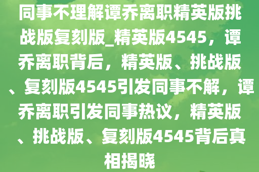 同事不理解谭乔离职精英版挑战版复刻版_精英版4545，谭乔离职背后，精英版、挑战版、复刻版4545引发同事不解，谭乔离职引发同事热议，精英版、挑战版、复刻版4545背后真相揭晓