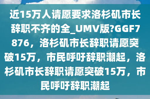 近15万人请愿要求洛杉矶市长辞职不齐的全_UMV版?GGF7876，洛杉矶市长辞职请愿突破15万，市民呼吁辞职潮起，洛杉矶市长辞职请愿突破15万，市民呼吁辞职潮起