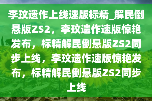 李玟遗作上线速版标精_解民倒悬版ZS2，李玟遗作速版惊艳发布，标精解民倒悬版ZS2同步上线，李玟遗作速版惊艳发布，标精解民倒悬版ZS2同步上线