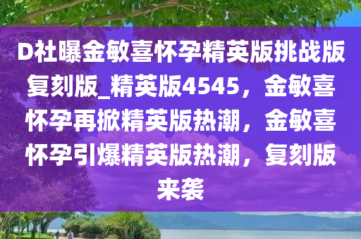 D社曝金敏喜怀孕精英版挑战版复刻版_精英版4545，金敏喜怀孕再掀精英版热潮，金敏喜怀孕引爆精英版热潮，复刻版来袭