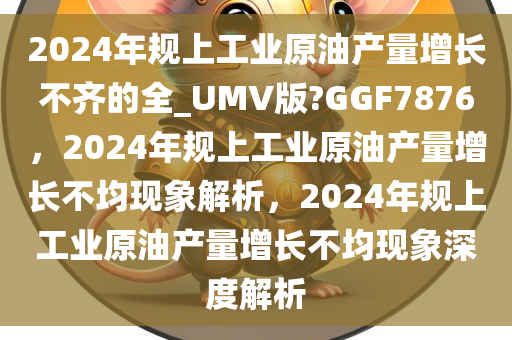 2024年规上工业原油产量增长不齐的全_UMV版?GGF7876，2024年规上工业原油产量增长不均现象解析，2024年规上工业原油产量增长不均现象深度解析