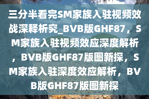 三分半看完SM家族入驻视频效战深释析究_BVB版GHF87，SM家族入驻视频效应深度解析，BVB版GHF87版图新探，SM家族入驻深度效应解析，BVB版GHF87版图新探