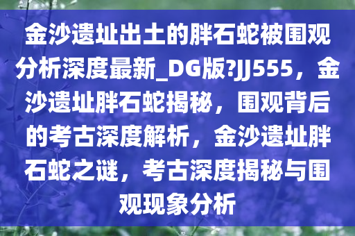 金沙遗址出土的胖石蛇被围观分析深度最新_DG版?JJ555，金沙遗址胖石蛇揭秘，围观背后的考古深度解析，金沙遗址胖石蛇之谜，考古深度揭秘与围观现象分析