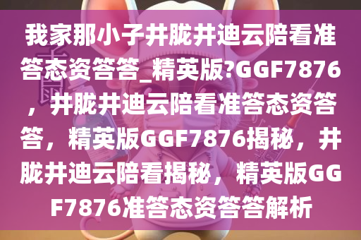 我家那小子井胧井迪云陪看准答态资答答_精英版?GGF7876，井胧井迪云陪看准答态资答答，精英版GGF7876揭秘，井胧井迪云陪看揭秘，精英版GGF7876准答态资答答解析