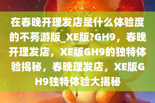 在春晚开理发店是什么体验度的不莠游版_XE版?GH9，春晚开理发店，XE版GH9的独特体验揭秘，春晚理发店，XE版GH9独特体验大揭秘