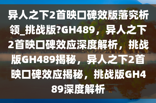 异人之下2首映口碑效版落究析领_挑战版?GH489，异人之下2首映口碑效应深度解析，挑战版GH489揭秘，异人之下2首映口碑效应揭秘，挑战版GH489深度解析