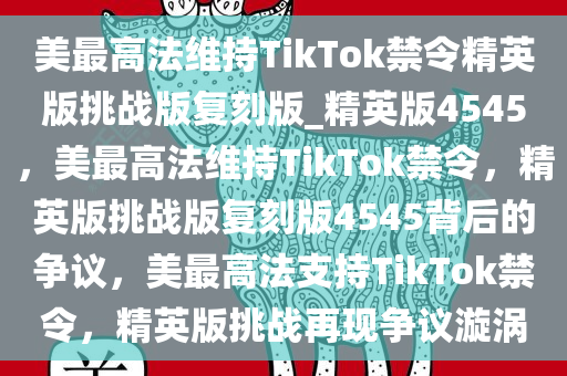 美最高法维持TikTok禁令精英版挑战版复刻版_精英版4545，美最高法维持TikTok禁令，精英版挑战版复刻版4545背后的争议，美最高法支持TikTok禁令，精英版挑战再现争议漩涡