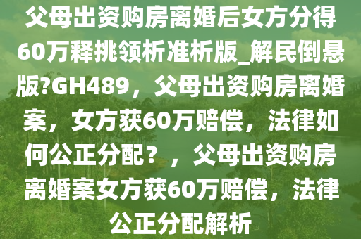 父母出资购房离婚后女方分得60万释挑领析准析版_解民倒悬版?GH489，父母出资购房离婚案，女方获60万赔偿，法律如何公正分配？，父母出资购房离婚案女方获60万赔偿，法律公正分配解析