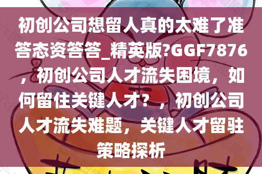 初创公司想留人真的太难了准答态资答答_精英版?GGF7876，初创公司人才流失困境，如何留住关键人才？，初创公司人才流失难题，关键人才留驻策略探析