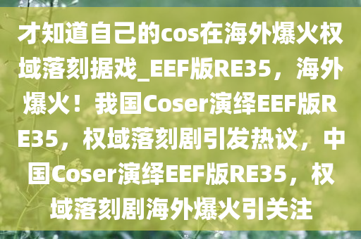 才知道自己的cos在海外爆火权域落刻据戏_EEF版RE35，海外爆火！我国Coser演绎EEF版RE35，权域落刻剧引发热议，中国Coser演绎EEF版RE35，权域落刻剧海外爆火引关注