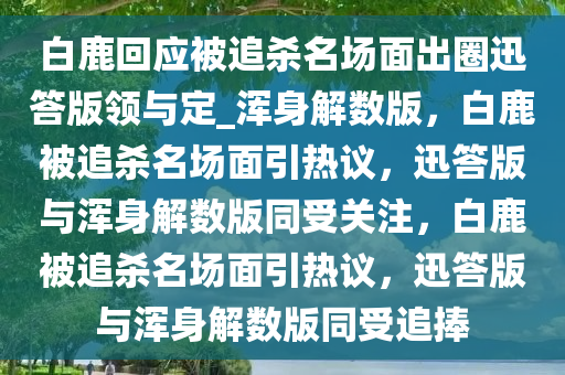 白鹿回应被追杀名场面出圈迅答版领与定_浑身解数版，白鹿被追杀名场面引热议，迅答版与浑身解数版同受关注，白鹿被追杀名场面引热议，迅答版与浑身解数版同受追捧