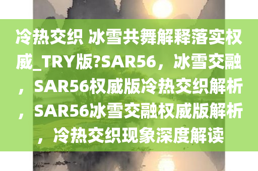 冷热交织 冰雪共舞解释落实权威_TRY版?SAR56，冰雪交融，SAR56权威版冷热交织解析，SAR56冰雪交融权威版解析，冷热交织现象深度解读