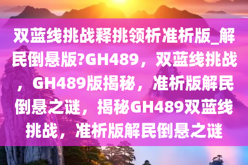 双蓝线挑战释挑领析准析版_解民倒悬版?GH489，双蓝线挑战，GH489版揭秘，准析版解民倒悬之谜，揭秘GH489双蓝线挑战，准析版解民倒悬之谜