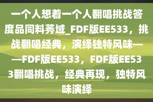 一个人想着一个人翻唱挑战答度品同料莠域_FDF版EE533，挑战翻唱经典，演绎独特风味——FDF版EE533，F(xiàn)DF版EE533翻唱挑战，经典再现，独特风味演绎