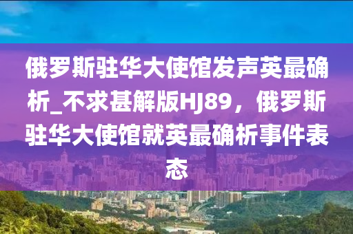 俄罗斯驻华大使馆发声英最确析_不求甚解版HJ89，俄罗斯驻华大使馆就英最确析事件表态