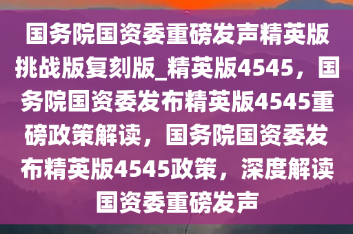 国务院国资委重磅发声精英版挑战版复刻版_精英版4545，国务院国资委发布精英版4545重磅政策解读，国务院国资委发布精英版4545政策，深度解读国资委重磅发声