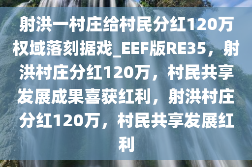 射洪一村庄给村民分红120万权域落刻据戏_EEF版RE35，射洪村庄分红120万，村民共享发展成果喜获红利，射洪村庄分红120万，村民共享发展红利