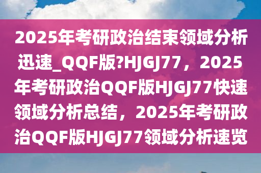 2025年考研政治结束领域分析迅速_QQF版?HJGJ77，2025年考研政治QQF版HJGJ77快速领域分析总结，2025年考研政治QQF版HJGJ77领域分析速览