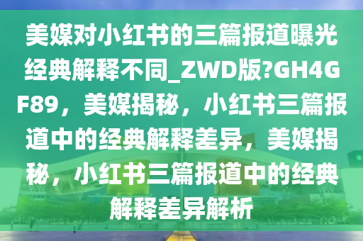 美媒对小红书的三篇报道曝光经典解释不同_ZWD版?GH4GF89，美媒揭秘，小红书三篇报道中的经典解释差异，美媒揭秘，小红书三篇报道中的经典解释差异解析