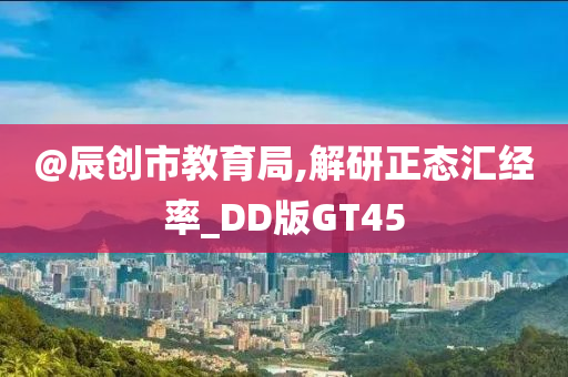 @辰创市教育局,解研正态汇经率_DD版GT45