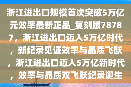 浙江进出口规模首次突破5万亿元效率最新正品_复刻版78787，浙江进出口迈入5万亿时代，新纪录见证效率与品质飞跃，浙江进出口迈入5万亿新时代，效率与品质双飞跃纪录诞生