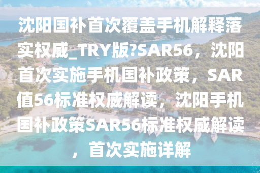 沈阳国补首次覆盖手机解释落实权威_TRY版?SAR56，沈阳首次实施手机国补政策，SAR值56标准权威解读，沈阳手机国补政策SAR56标准权威解读，首次实施详解