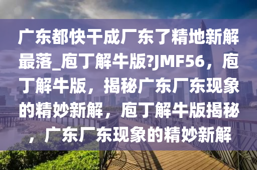 广东都快干成厂东了精地新解最落_庖丁解牛版?JMF56，庖丁解牛版，揭秘广东厂东现象的精妙新解，庖丁解牛版揭秘，广东厂东现象的精妙新解