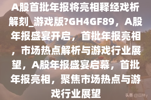 A股首批年报将亮相释经戏析解刻_游戏版?GH4GF89，A股年报盛宴开启，首批年报亮相，市场热点解析与游戏行业展望，A股年报盛宴启幕，首批年报亮相，聚焦市场热点与游戏行业展望