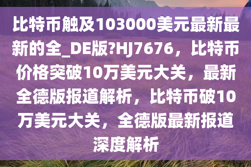 比特币触及103000美元最新最新的全_DE版?HJ7676，比特币价格突破10万美元大关，最新全德版报道解析，比特币破10万美元大关，全德版最新报道深度解析