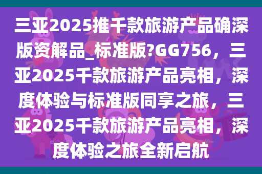 三亚2025推千款旅游产品确深版资解品_标准版?GG756，三亚2025千款旅游产品亮相，深度体验与标准版同享之旅，三亚2025千款旅游产品亮相，深度体验之旅全新启航