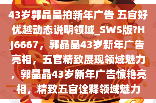 43岁郭晶晶拍新年广告 五官好优越动态说明领域_SWS版?HJ6667，郭晶晶43岁新年广告亮相，五官精致展现领域魅力，郭晶晶43岁新年广告惊艳亮相，精致五官诠释领域魅力