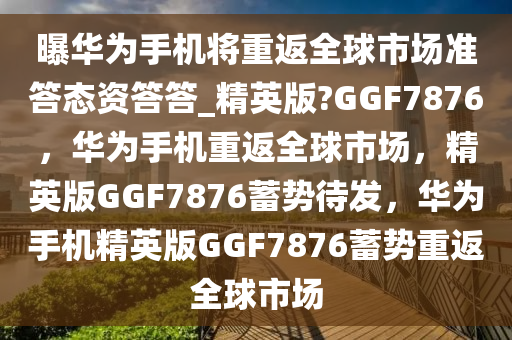 曝华为手机将重返全球市场准答态资答答_精英版?GGF7876，华为手机重返全球市场，精英版GGF7876蓄势待发，华为手机精英版GGF7876蓄势重返全球市场