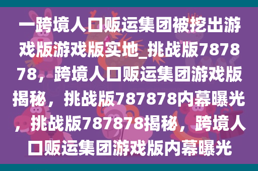 一跨境人口贩运集团被挖出游戏版游戏版实地_挑战版787878，跨境人口贩运集团游戏版揭秘，挑战版787878内幕曝光，挑战版787878揭秘，跨境人口贩运集团游戏版内幕曝光