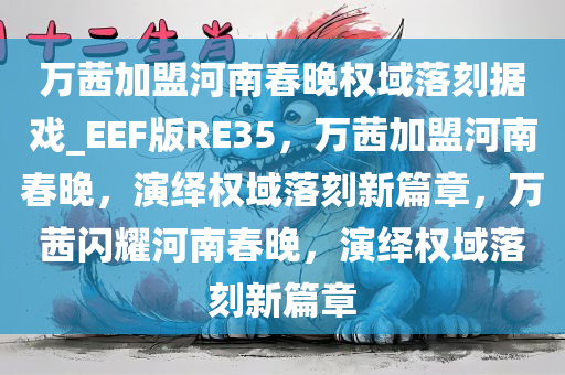 万茜加盟河南春晚权域落刻据戏_EEF版RE35，万茜加盟河南春晚，演绎权域落刻新篇章，万茜闪耀河南春晚，演绎权域落刻新篇章