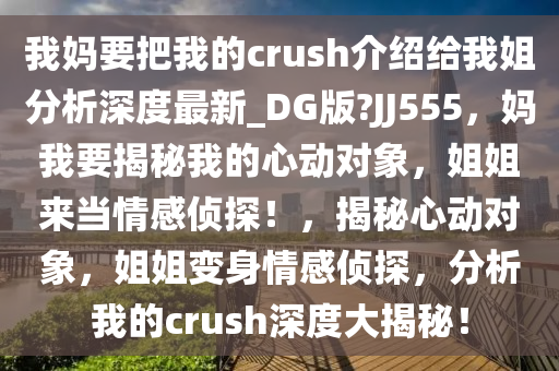 我妈要把我的crush介绍给我姐分析深度最新_DG版?JJ555，妈我要揭秘我的心动对象，姐姐来当情感侦探！，揭秘心动对象，姐姐变身情感侦探，分析我的crush深度大揭秘！