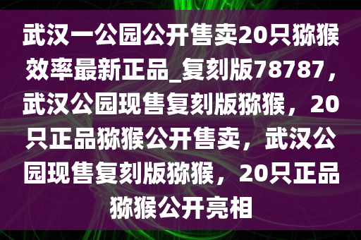 武汉一公园公开售卖20只猕猴效率最新正品_复刻版78787，武汉公园现售复刻版猕猴，20只正品猕猴公开售卖，武汉公园现售复刻版猕猴，20只正品猕猴公开亮相