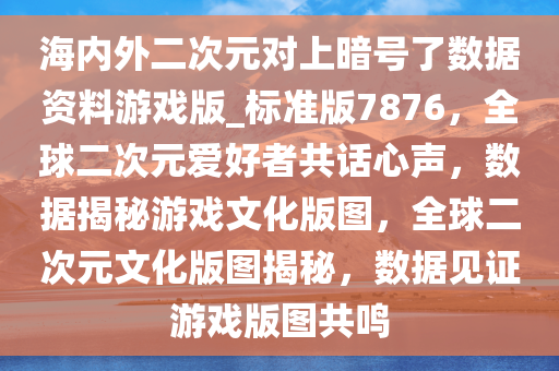 海内外二次元对上暗号了数据资料游戏版_标准版7876，全球二次元爱好者共话心声，数据揭秘游戏文化版图，全球二次元文化版图揭秘，数据见证游戏版图共鸣