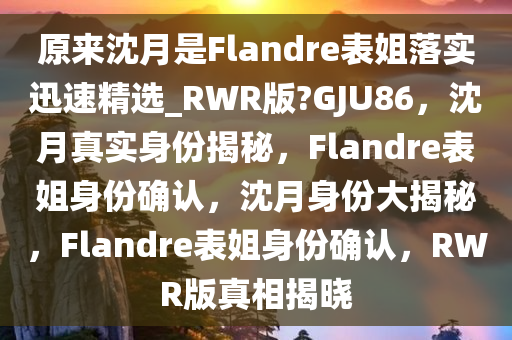 原来沈月是Flandre表姐落实迅速精选_RWR版?GJU86，沈月真实身份揭秘，F(xiàn)landre表姐身份确认，沈月身份大揭秘，F(xiàn)landre表姐身份确认，RWR版真相揭晓