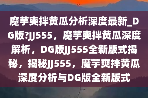 魔芋爽拌黄瓜分析深度最新_DG版?JJ555，魔芋爽拌黄瓜深度解析，DG版JJ555全新版式揭秘，揭秘JJ555，魔芋爽拌黄瓜深度分析与DG版全新版式