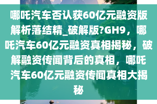 哪吒汽车否认获60亿元融资版解析落结精_破解版?GH9，哪吒汽车60亿元融资真相揭秘，破解融资传闻背后的真相，哪吒汽车60亿元融资传闻真相大揭秘