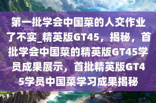 第一批学会中国菜的人交作业了不实_精英版GT45，揭秘，首批学会中国菜的精英版GT45学员成果展示，首批精英版GT45学员中国菜学习成果揭秘