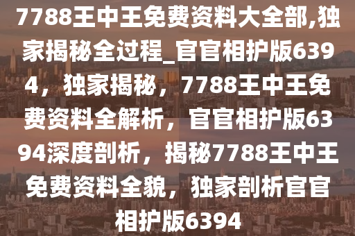 7788王中王免费资料大全部,独家揭秘全过程_官官相护版6394，独家揭秘，7788王中王免费资料全解析，官官相护版6394深度剖析，揭秘7788王中王免费资料全貌，独家剖析官官相护版6394