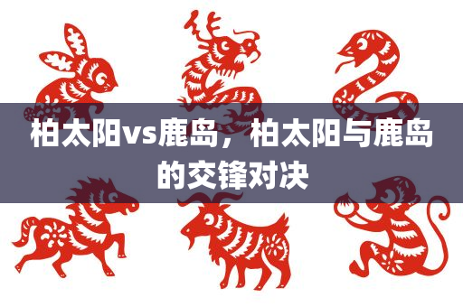 柏太阳vs鹿岛，柏太阳与鹿岛的交锋对决